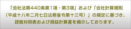 「会社法第440条第1項・第3項」および「会社計算規則（平成十八年二月七日法務省令第十三号）」の規定に基づき、貸借対照表および損益計算書を掲示しております。